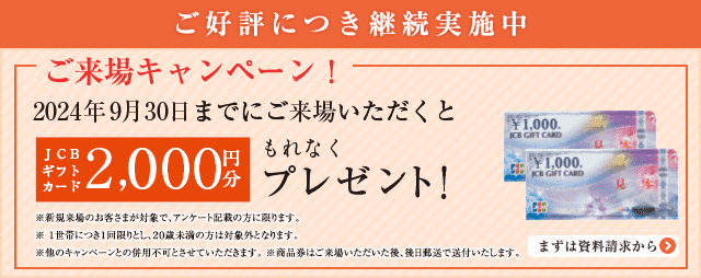 ご好評につき継続実施中 ご来場キャンペーン! 12月中にご来場いただくとJCBギフトカード5,000円分もれなくプレゼント! ※新規来場のお客さまが対象で、アンケート記載の方に限ります。※1世帯につき1回限りとし、20歳未満の方は対象外となります。※他のキャンペーンとの併用不可とさせていただきます。※商品券はご来場いただいた後、後日郵送で送付いたします。まずは資料請求から