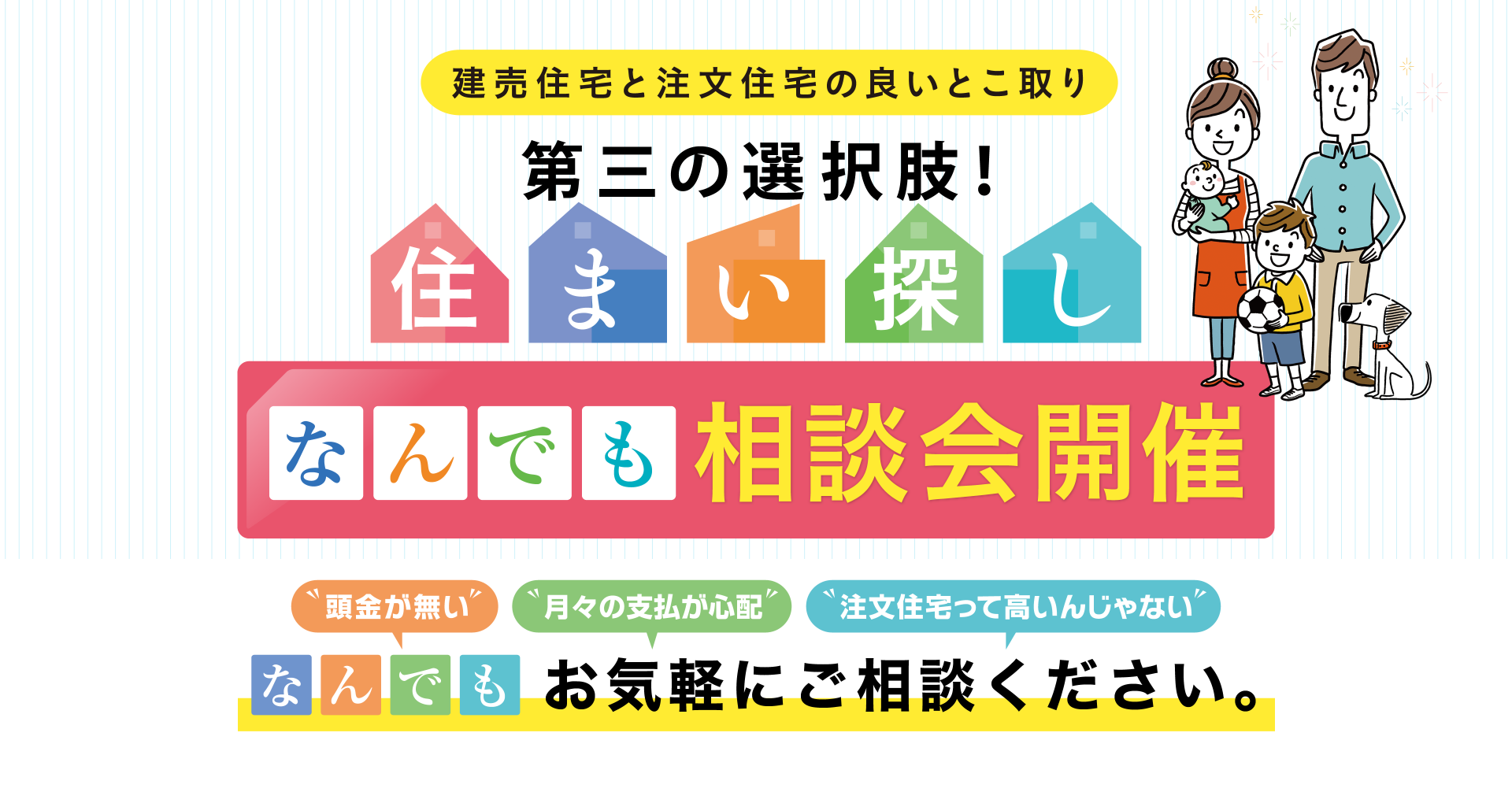 建売住宅と注文住宅の良いとこ取り 第三の選択肢！住まい探し なんでも相談会開催 頭金が無い、月々の支払が心配、注文住宅って高いんじゃない、なんでもお気軽にご相談ください。