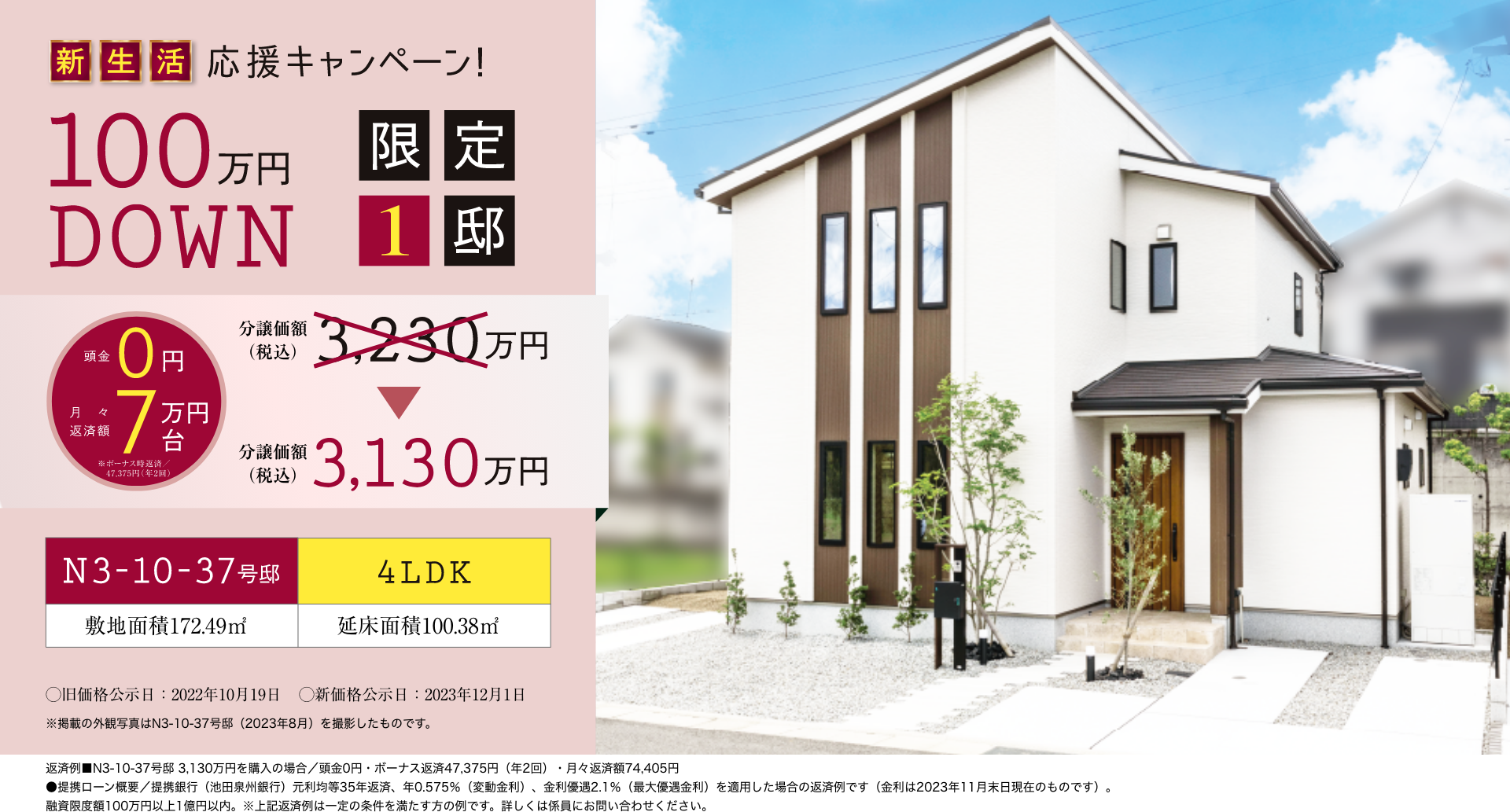 新生活応援キャンペーン！頭金0円 月々返済額7万円台 ※ボーナス時返済／47,375円（年2回）限定1邸 100万円DOWN 分譲価額（税込）3,230万円 => 分譲価額（税込）3,130万円 N3-10-37号邸 4LDK 敷地面積172.49㎡ 延床面積100.38㎡ 旧価格公示日：2022年10月19日 新価格公示日：2023年12月1日 ※掲載の外観写真はN3-10-37号邸（2023年8月）を撮影したものです。返済例■N3-10-37号邸 3,130万円を購入の場合／頭金0円・ボーナス返済47,375円（年2回）・月々返済額74,405円●提携ローン概要／提携銀行（池田泉州銀行）元利均等35年返済、年0.575％（変動金利）、金利優遇2.1％（最大優遇金利）を適用した場合の返済例です（金利は2023年11月末日現在のものです）。融資限度額100万円以上1億円以内。※上記返済例は一定の条件を満たす方の例です。詳しくは係員にお問い合わせください。
