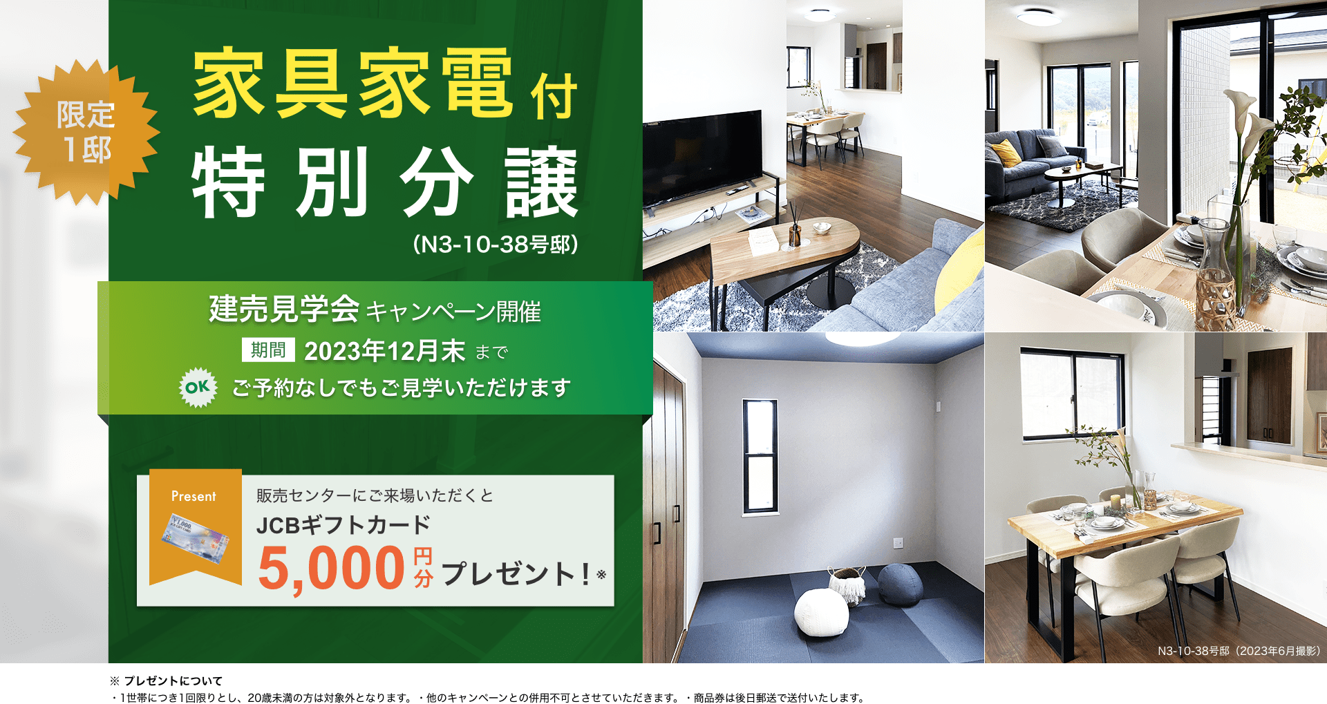 限定1邸　家具家電付 特別分譲（N3-10-38号邸）　こどもエコすまい支援事業対象住戸　補助金100万円　国の予算枠に達し次第終了　建売見学会キャンペーン開催　期間：2023年9月末まで　OK!ご予約なしでもご見学いただけます　販売センターにご来場いただくとJCBギフトカード5,000円分プレゼント ※1世帯につき1回限りとし、20歳未満の方は対象外となります。 ※他のキャンペーンとの併用不可とさせていただきます。 ※商品券は後日郵送で送付いたします。→来場予約はこちら
