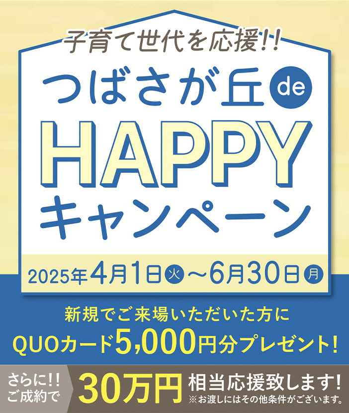 子育て世代を応援!! つばさが丘 de HAPPY キャンペーン 2025年4月1日(火)〜6月30日(月) 新規でご来場いただいた方にもれなくQUOカード5,000円分プレゼント!!さらに！！ご成約で0万円相当分応援致します！お渡しにはその他条件がございます。