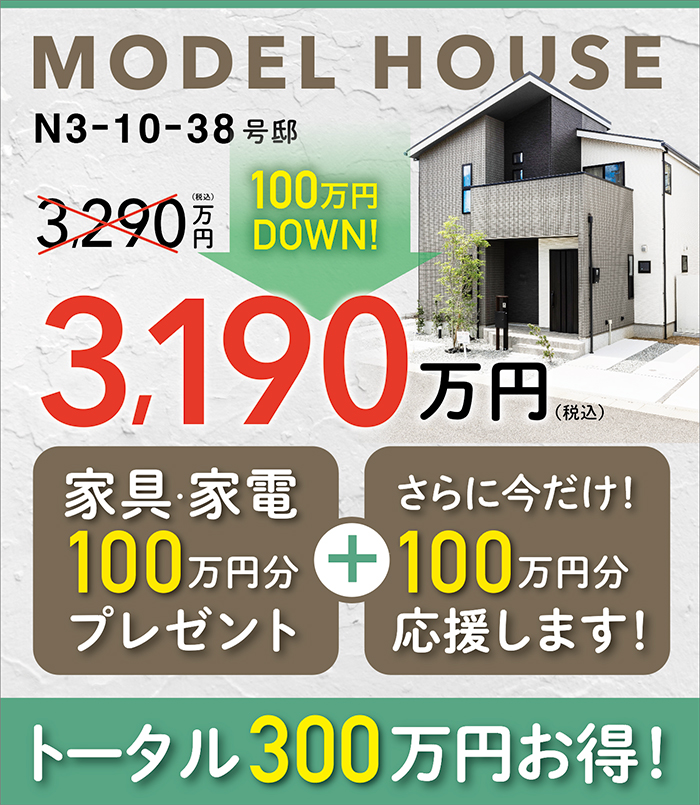 MODEL HOUSE N3-10-38号邸 3,290万円（税込）=>3,190万円（税込）（100万円 DOWN！）家具・家電100万円分プレゼント+さらに今だけ！100万円分応援します！トータル300万円お得！