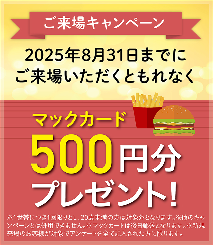 ご来場キャンペーン 2025年8月31日までにご来場いただくともれなくマックカード500円分プレゼント！