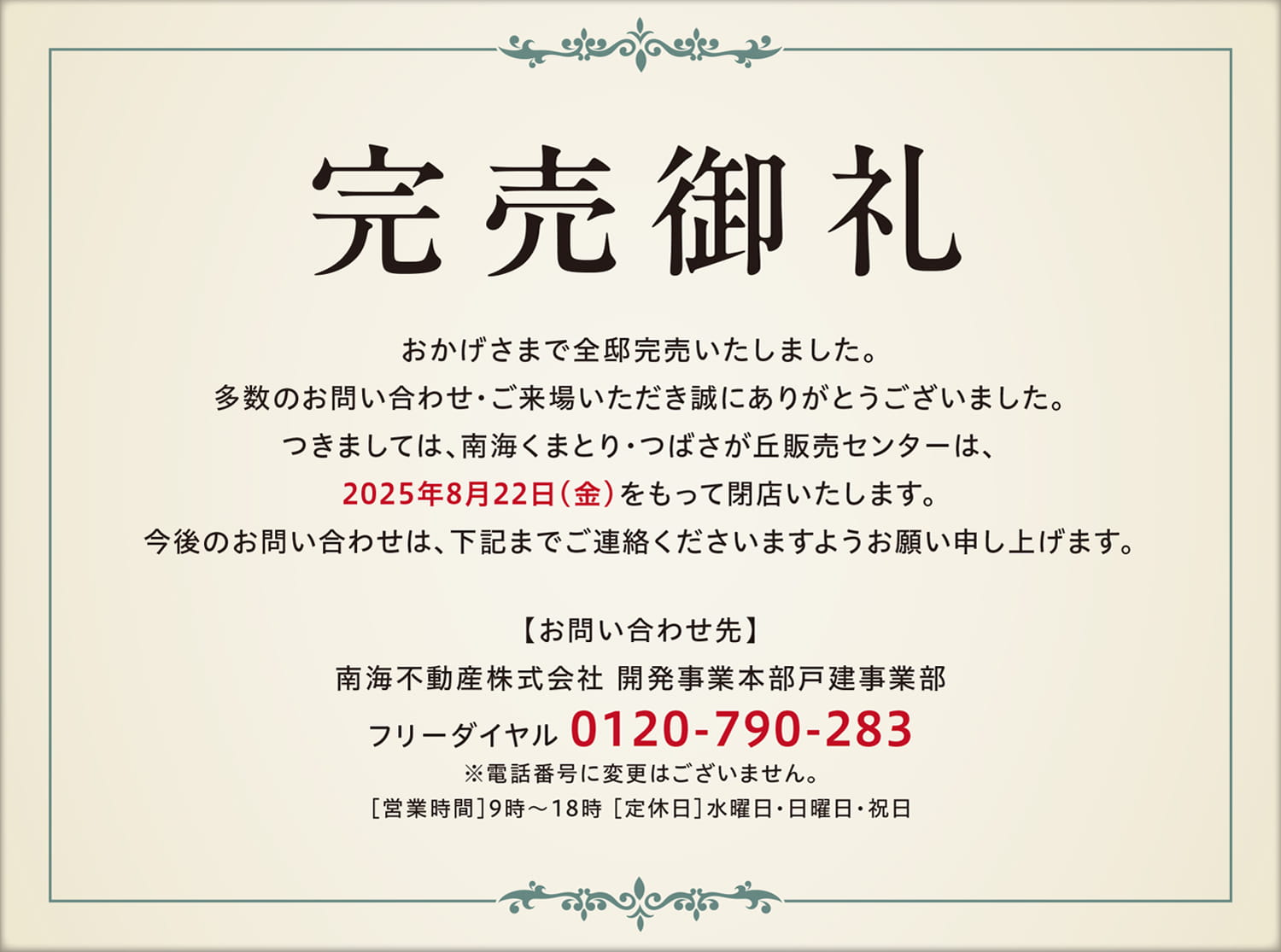 完売御礼 おかげさまで全邸完売いたしました。多数のお問い合わせ・ご来場いただき誠にありがとうございました。つきましては、南海くまとり・つばさが丘販売センターは、2025年8月22日(金)をもって閉店いたします。今後のお問い合わせは、下記までご連絡くださいますようお願い申し上げます。【お問い合わせ先】南海不動産株式会社 開発事業本部戸建事業部 フリーダイヤル 0120-790-283 ※電話番号に変更はございません。[営業時間]9時~18時 [定休日] 水曜日・日曜日・祝日