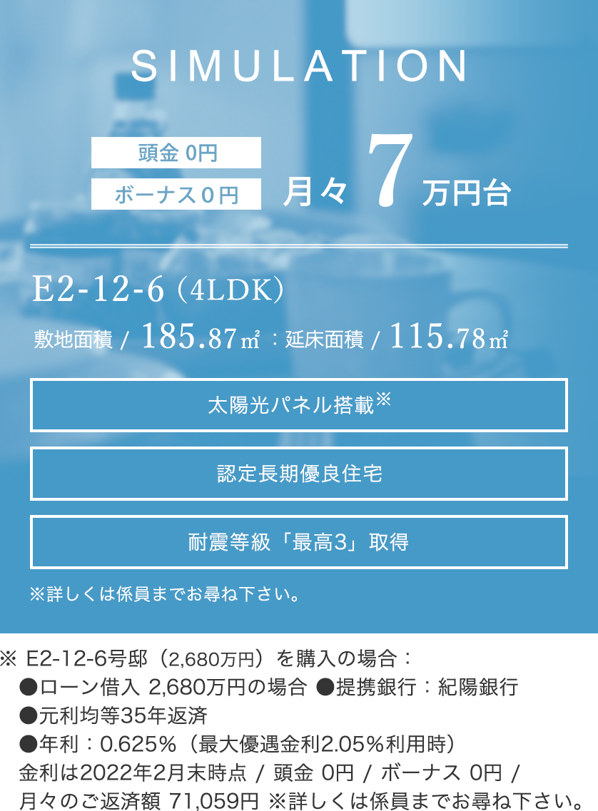 ※ E2-12-6号邸（2,660万円）を購入の場合：●ローン借入2,660万円の場合 ●提携銀行：紀陽銀行 ●元利均等35年返済 ●年利：0.625％（最大優遇金利2.05％利用時）金利は2021年6月1日時点 / 頭金 0円 / ボーナス 0円 / 月々のご返済額 70,529円 ※詳しくは係員までお尋ね下さい。