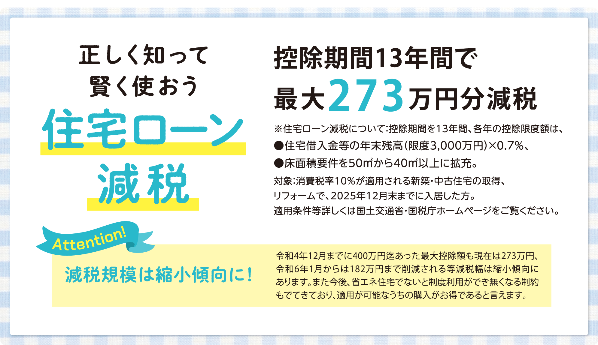 POINT.2 正しく知って賢く使おう住宅ローン減税 控除期間13年間で最大273万円分減税 ※住宅ローン減税について:控除期間を13年間、各年の控除限度額は、●住宅借入金等の年末残高（限度3,000万円）×0.7%、●床面積要件を50㎡から40㎡以上に拡充。対象:消費税率10%が適用される新築・中古住宅の取得、リフォームで、2025年12月末までに入居した方。適用条件等詳しくは国土交通省・国税庁ホームページをご覧ください。減税規模は縮小傾向に!令和4年12月までに400万円迄あった最大控除額も現在は273万円、令和6年1月からは182万円まで削減される等減税幅は縮小傾向にあります。また今後、省エネ住宅でないと制度利用ができ無くなる制約もでてきており、適用が可能なうちの購入がお得であると言えます。