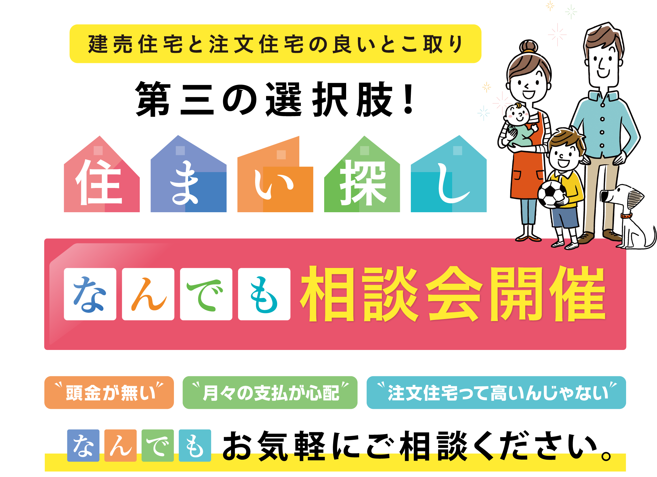 建売住宅と注文住宅の良いとこ取り 第三の選択肢！住まい探し なんでも相談会開催、頭金が無い、月々の支払が心配、注文住宅って高いんじゃない、なんでもお気軽にご相談ください。