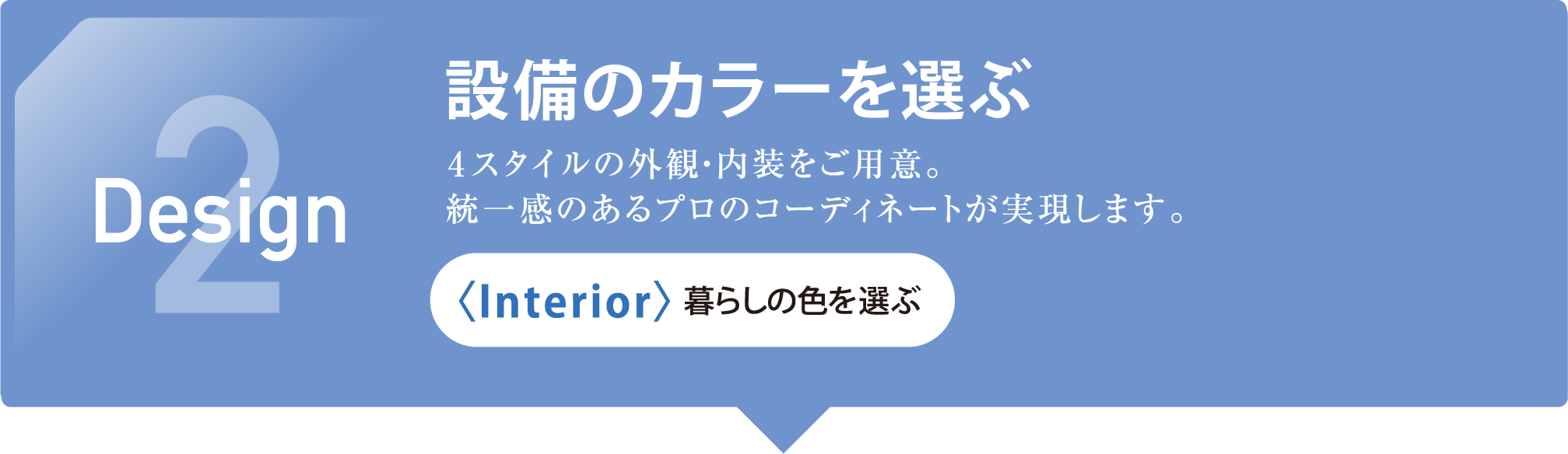 2 Design 設備のカラーを選ぶ 4スタイルの外観・内装をご用意。統一感のあるプロのコーディネートが実現します。〈Interior〉暮らしの色を選ぶ