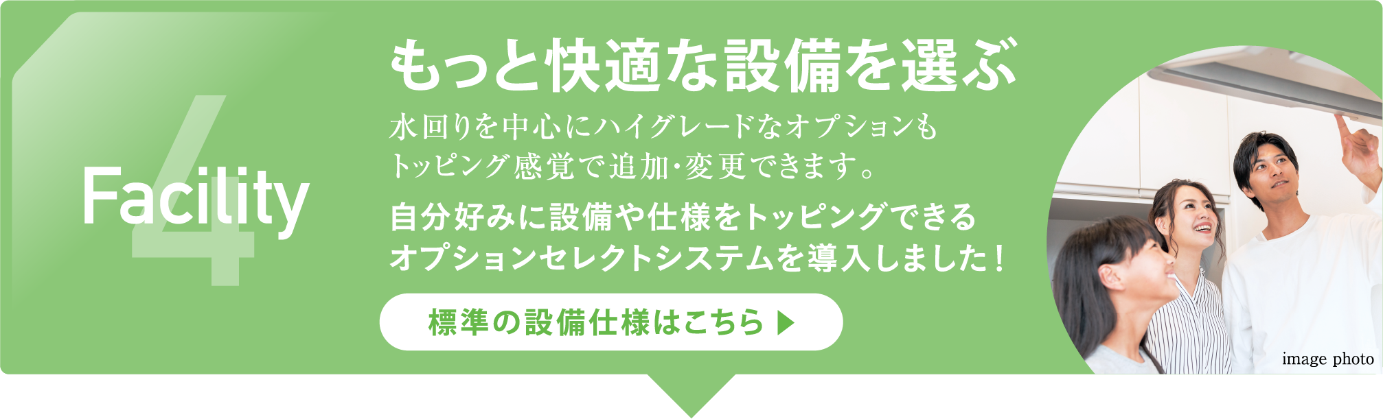 4 Facility もっと快適な設備を選ぶ 水回りを中心にハイグレードなオプションもトッピング感覚で追加・変更できます。自分好みに設備や仕様をトッピングできるオプションセレクトシステムを導入しました！標準の設備仕様はこちら