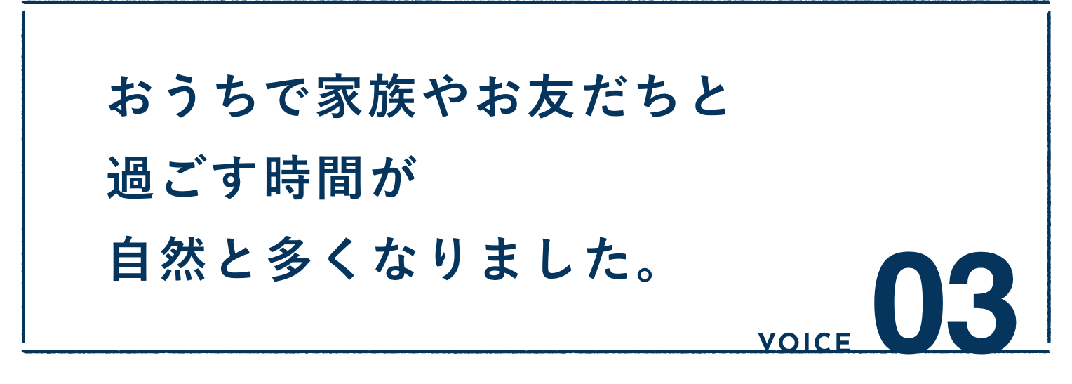 VOICE03：おうちで家族やお友だちと過ごす時間が自然と多くなりました。