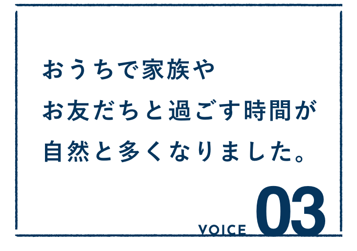 VOICE03：おうちで家族やお友だちと過ごす時間が自然と多くなりました。