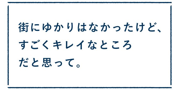 街にゆかりはなかったけど、すごくキレイなところだと思って。