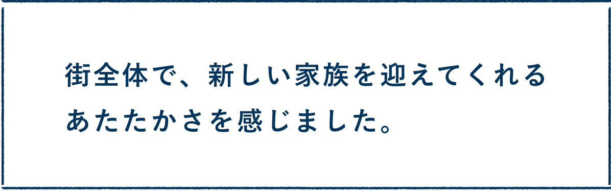 街全体で、新しい家族を迎えてくれるあたたかさを感じました。