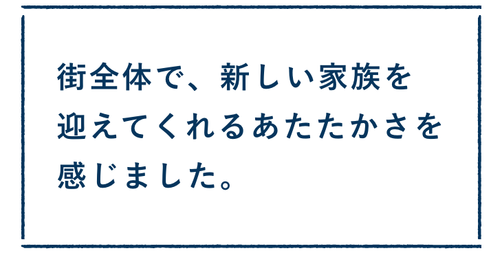 街全体で、新しい家族を迎えてくれるあたたかさを感じました。