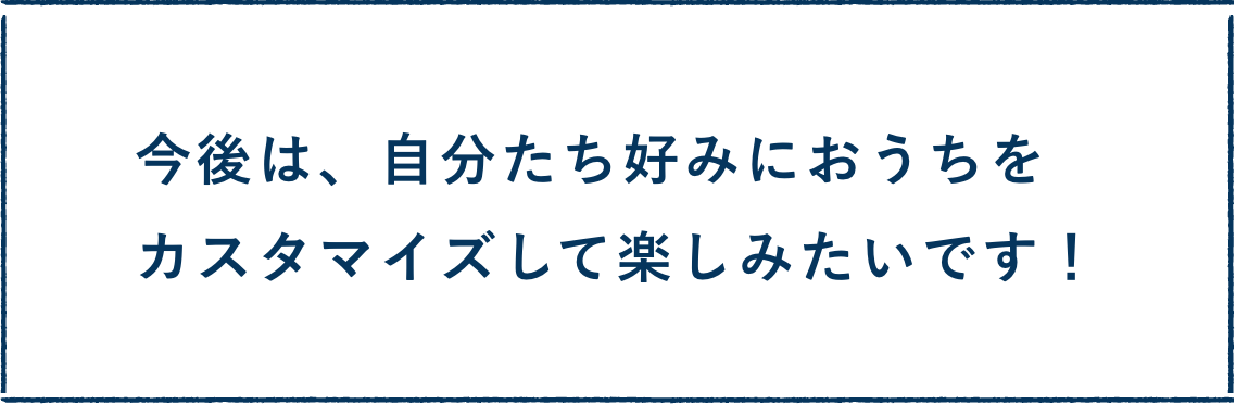 今後は、自分たち好みにおうちをカスタマイズして楽しみたいです！