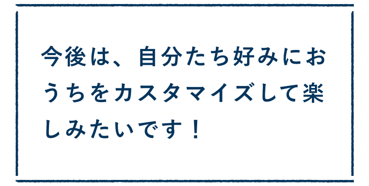 今後は、自分たち好みにおうちをカスタマイズして楽しみたいです！