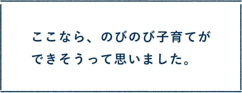 ここなら、のびのび子育てができそうって思いました。