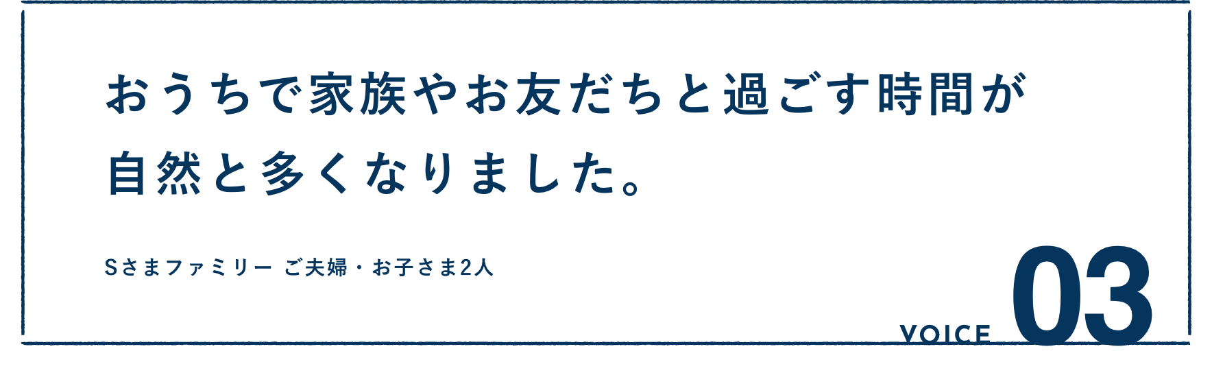 VOICE03：おうちで家族やお友だちと過ごす時間が自然と多くなりました。Sさまファミリー ご夫婦・お子さま2人