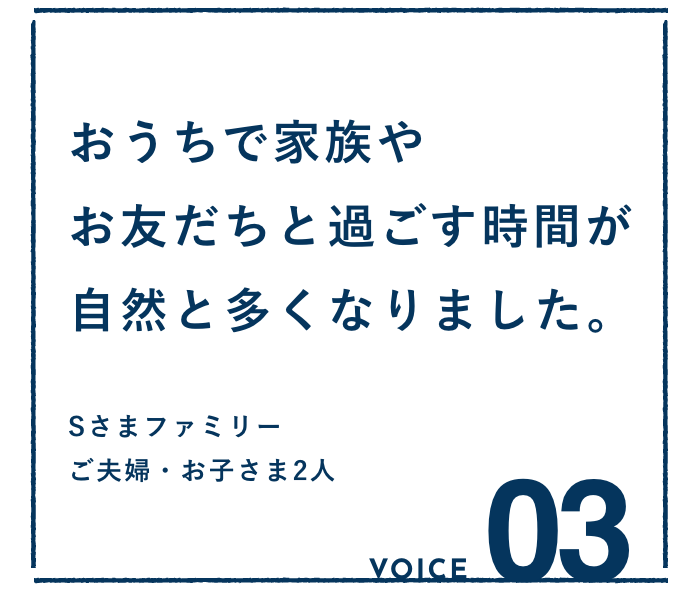 VOICE03：おうちで家族やお友だちと過ごす時間が自然と多くなりました。Sさまファミリー ご夫婦・お子さま2人