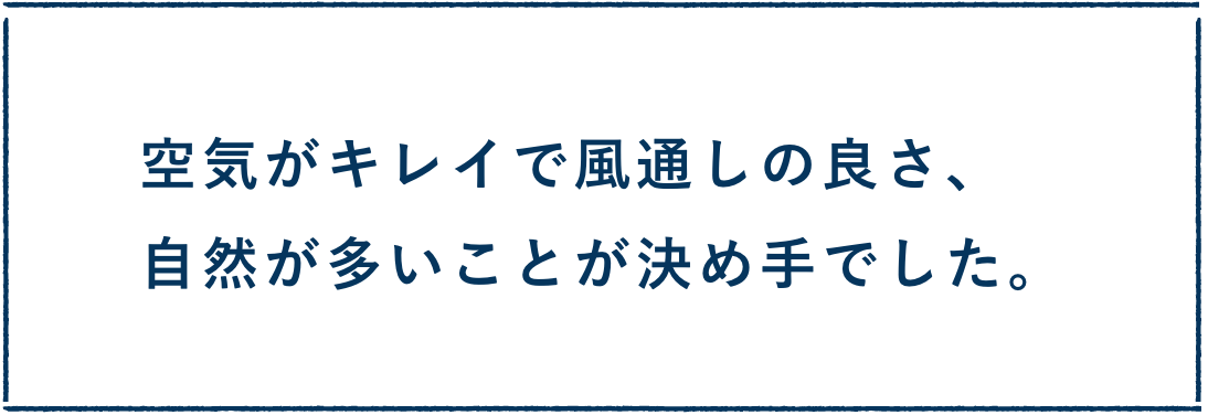 空気がキレイで風通しの良さ、自然が多いことが決め手でした。