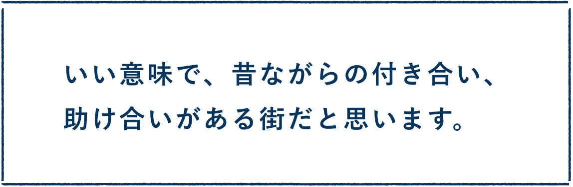 いい意味で、昔ながらの付き合い、助け合いがある街だと思います。