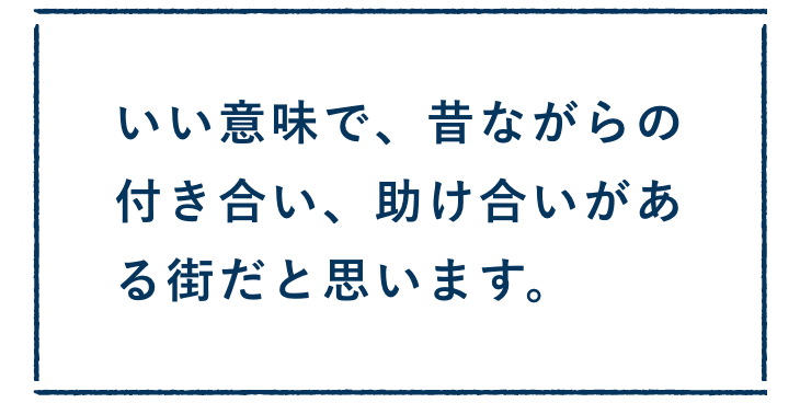 いい意味で、昔ながらの付き合い、助け合いがある街だと思います。